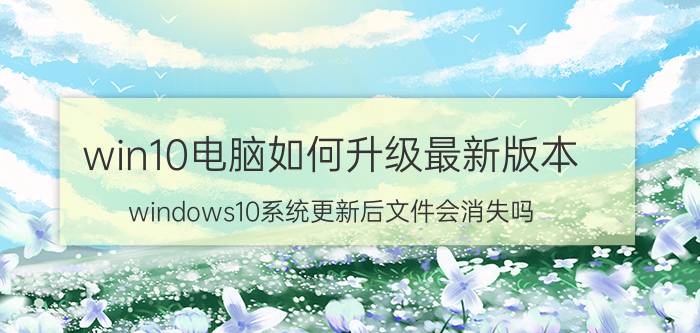 win10电脑如何升级最新版本 windows10系统更新后文件会消失吗？